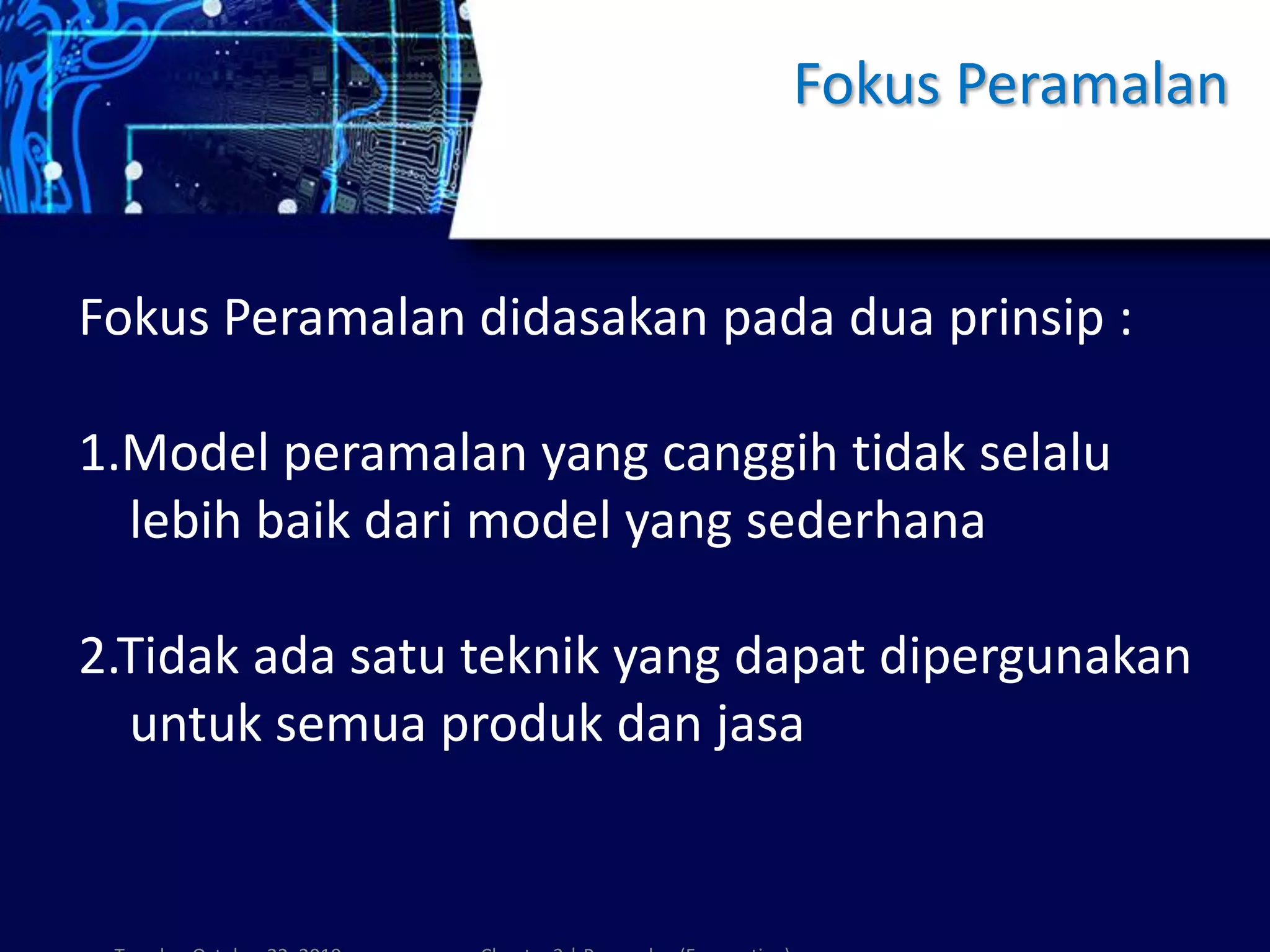 Fokus Peramalan
Fokus Peramalan didasakan pada dua prinsip :
1.Model peramalan yang canggih tidak selalu
lebih baik dari model yang sederhana
2.Tidak ada satu teknik yang dapat dipergunakan
untuk semua produk dan jasa
 