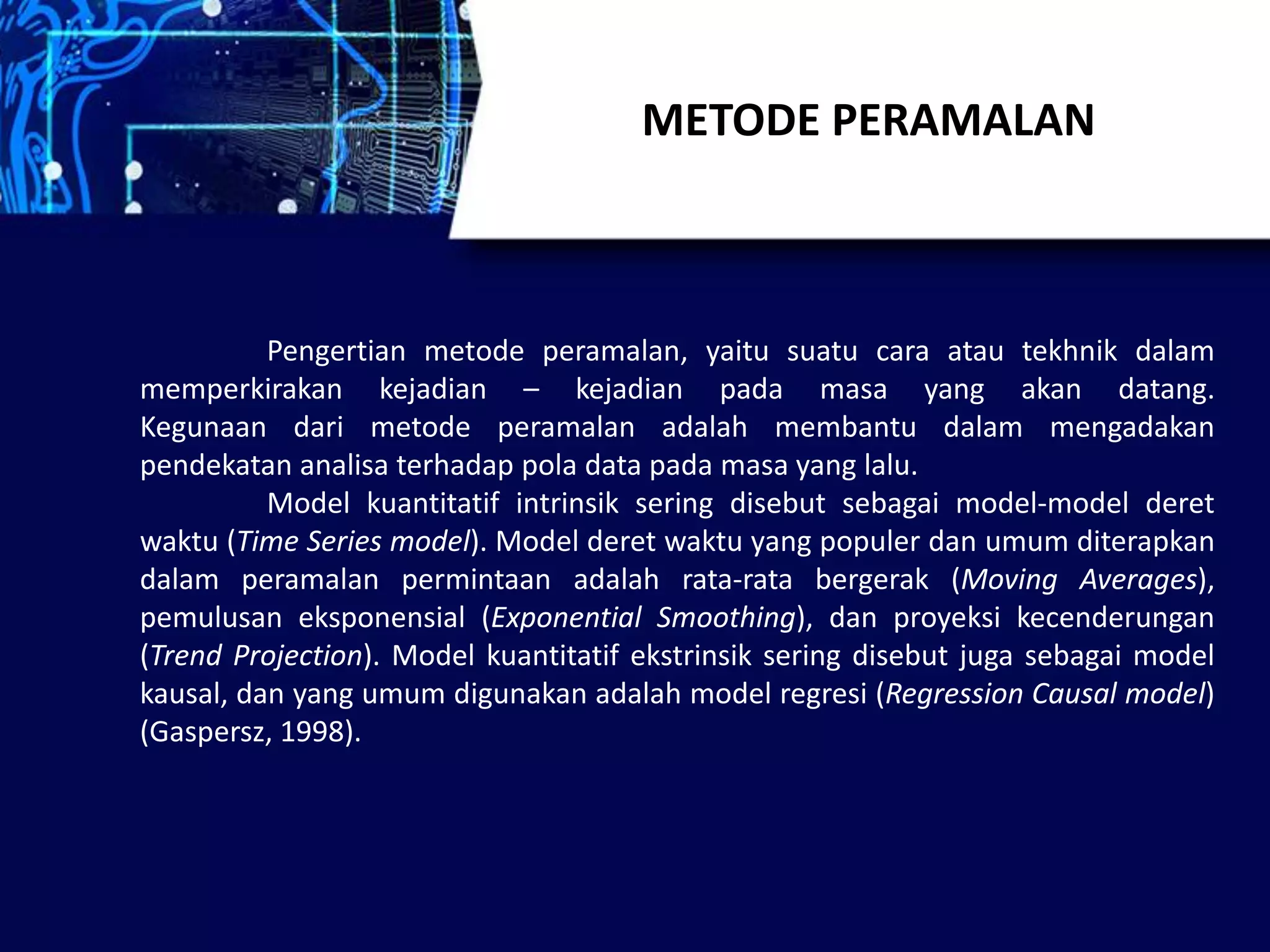 METODE PERAMALAN
Pengertian metode peramalan, yaitu suatu cara atau tekhnik dalam
memperkirakan kejadian – kejadian pada masa yang akan datang.
Kegunaan dari metode peramalan adalah membantu dalam mengadakan
pendekatan analisa terhadap pola data pada masa yang lalu.
Model kuantitatif intrinsik sering disebut sebagai model-model deret
waktu (Time Series model). Model deret waktu yang populer dan umum diterapkan
dalam peramalan permintaan adalah rata-rata bergerak (Moving Averages),
pemulusan eksponensial (Exponential Smoothing), dan proyeksi kecenderungan
(Trend Projection). Model kuantitatif ekstrinsik sering disebut juga sebagai model
kausal, dan yang umum digunakan adalah model regresi (Regression Causal model)
(Gaspersz, 1998).
 