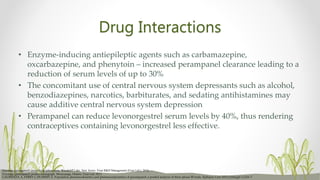 Drug Interactions
• Enzyme-inducing antiepileptic agents such as carbamazepine,
oxcarbazepine, and phenytoin – increased perampanel clearance leading to a
reduction of serum levels of up to 30%
• The concomitant use of central nervous system depressants such as alcohol,
benzodiazepines, narcotics, barbiturates, and sedating antihistamines may
cause additive central nervous system depression
• Perampanel can reduce levonorgestrel serum levels by 40%, thus rendering
contraceptives containing levonorgestrel less effective.
LAURENZA A, FERRY J, HUSSEIN Z. Population pharmacokinetics and pharmacodynamics of perampanel: a pooled analysis of three phase III trials. Epilepsy Curr 2012;12(Suppl 1):216–7
Fycompa (perampanel) prescribing information. Woodcliff Lake, New Jersey: Eisai R&D Management (Eisai Ltd.); 2016.
Fycompa (perampanel) product monograph. Mississauga, Ontario: Eisai Ltd; 2013
 