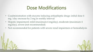 Dose Modifications
• Coadministration with enzyme inducing antiepileptic drugs: initial dose 4
mg / day oncrease by 2 mg in weekly interval
• Hepatic impairment: mild (maximum 6 mg/day), moderate (maximum 4
mg/day), severe (not recommended)
• Not recommended for patients with severe renal impairmen or hemodialysis
Emedicine.com
 