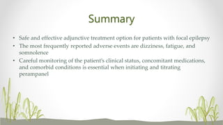 Summary
• Safe and effective adjunctive treatment option for patients with focal epilepsy
• The most frequently reported adverse events are dizziness, fatigue, and
somnolence
• Careful monitoring of the patient’s clinical status, concomitant medications,
and comorbid conditions is essential when initiating and titrating
perampanel
 