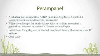 Perampanel
• A selective non-competitive AMPA (a-amino-3-hydroxy-5-methyl-4-
isoxazolepropionic acid) receptor antagonist
• Adjunctive therapy for focal seizures with or without secondarily
generalized seizures in patients >12 years with epilepsy
• Initial dose: 2 mg/day can be titrated to optimal dose with maxium dose 12
mg/day
• Once daily
Trinka E, Steinhoff BJ, Nikanorova M, Brodie MJ. Perampanel for focal epilepsy: insights from early clinical experience. Acta Neurologica Scandinavica. 2016 Mar;133(3):160-72.
 