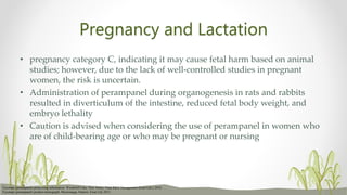 Pregnancy and Lactation
• pregnancy category C, indicating it may cause fetal harm based on animal
studies; however, due to the lack of well-controlled studies in pregnant
women, the risk is uncertain.
• Administration of perampanel during organogenesis in rats and rabbits
resulted in diverticulum of the intestine, reduced fetal body weight, and
embryo lethality
• Caution is advised when considering the use of perampanel in women who
are of child-bearing age or who may be pregnant or nursing
Fycompa (perampanel) prescribing information. Woodcliff Lake, New Jersey: Eisai R&D Management (Eisai Ltd.); 2016.
Fycompa (perampanel) product monograph. Mississauga, Ontario: Eisai Ltd; 2013
 