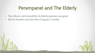Perampanel and The Elderly
• The efficacy and tolerability in elderly patients was good
• Slowet titration rate (less than 2 mg per 2 weeks)
Trinka E, Steinhoff BJ, Nikanorova M, Brodie MJ. Perampanel for focal epilepsy: insights from early clinical experience. Acta Neurologica Scandinavica. 2016 Mar;133(3):160-72.
 