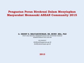 Penguatan Peran Birokrasi Dalam Menyiapkan
Masyarakat Memasuki ASEAN Community 2015
Ir. DEDDY S. BRATAKUSUMAH, BE, MURP, MSc, PhD
STAF AHLI BIDANG PEMERINTAHAN DAN OTONOMI DAERAH
KEMENTERIAN PAN DAN RB
0816968367
deddys@bappenas.go.id
deddys@menpan.go.id
2013
 