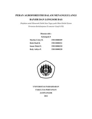 PERAN AGROFORESTRI DALAM MENANGGULANGI
              BANJIR DAN LONGSOR DAS
   Diajukan untuk Memenuhi Salah Satu Tugas pada Mata Kuliah Sistem
            Pertanian Berkelanjutan II semester Ganjil (VII)



                              Disusun oleh :
                              Kelompok 8
              Martha Cristy D.             150110080209
              Rizki Hadi R.                150110080211
              Imam Mukti F.                150110080218
              Redy Aditya P.               150110080220




                  UNIVERSITAS PADJADJARAN
                     FAKULTAS PERTANIAN
                           JATINANGOR
                                  2011
 