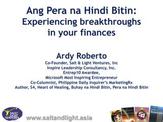 Ang Pera na Hindi Bitin:
   Experiencing breakthroughs
        in your finances

                      Ardy Roberto
               Co-Founder, Salt & Light Ventures, Inc
                Inspire Leadership Consultancy, Inc.
                         Entrep10 Awardee,
               Microsoft Most Inspiring Entrepreneur
        Co-Columnist, Philippine Daily Inquirer’s MarketingRx
Author, S4, Heart of Healing, Buhay na Hindi Bitin, Pera na Hindi Bitin




     www.saltandlight.asia
 