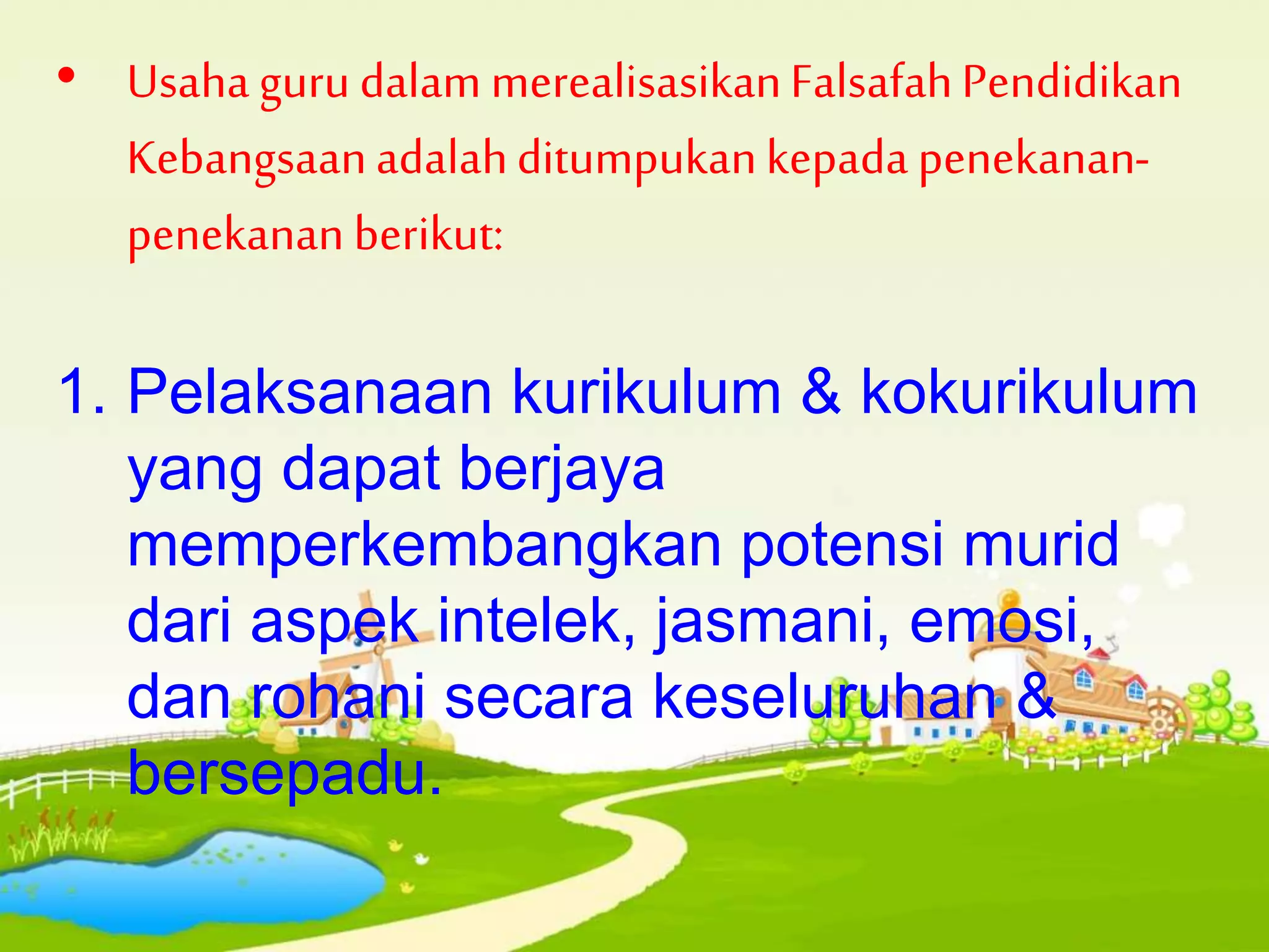 • Usaha guru dalam merealisasikanFalsafahPendidikan
Kebangsaanadalahditumpukankepada penekanan-
penekanan berikut:
1. Pelaksanaan kurikulum & kokurikulum
yang dapat berjaya
memperkembangkan potensi murid
dari aspek intelek, jasmani, emosi,
dan rohani secara keseluruhan &
bersepadu.
 