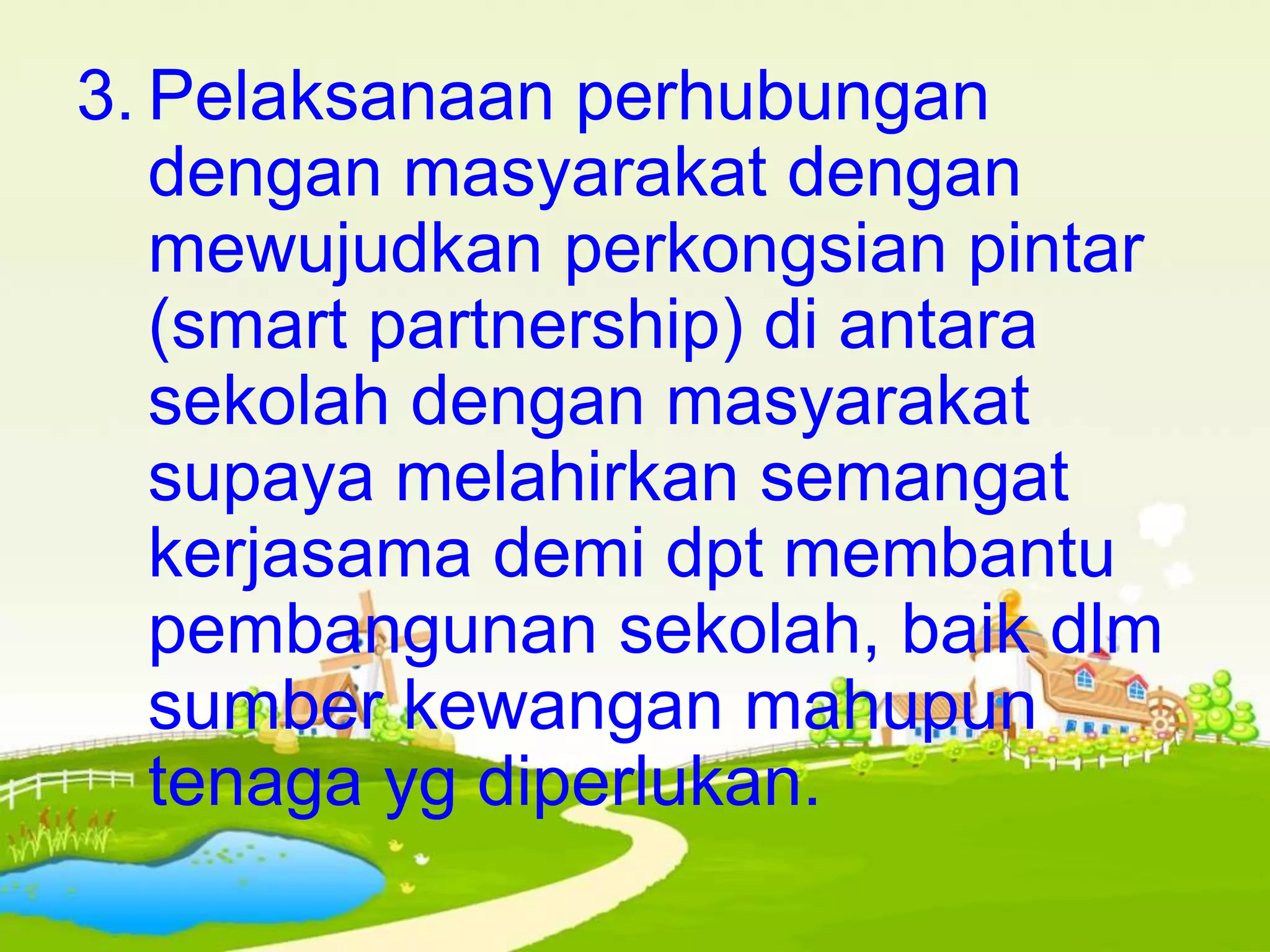 3. Pelaksanaan perhubungan
dengan masyarakat dengan
mewujudkan perkongsian pintar
(smart partnership) di antara
sekolah dengan masyarakat
supaya melahirkan semangat
kerjasama demi dpt membantu
pembangunan sekolah, baik dlm
sumber kewangan mahupun
tenaga yg diperlukan.
 