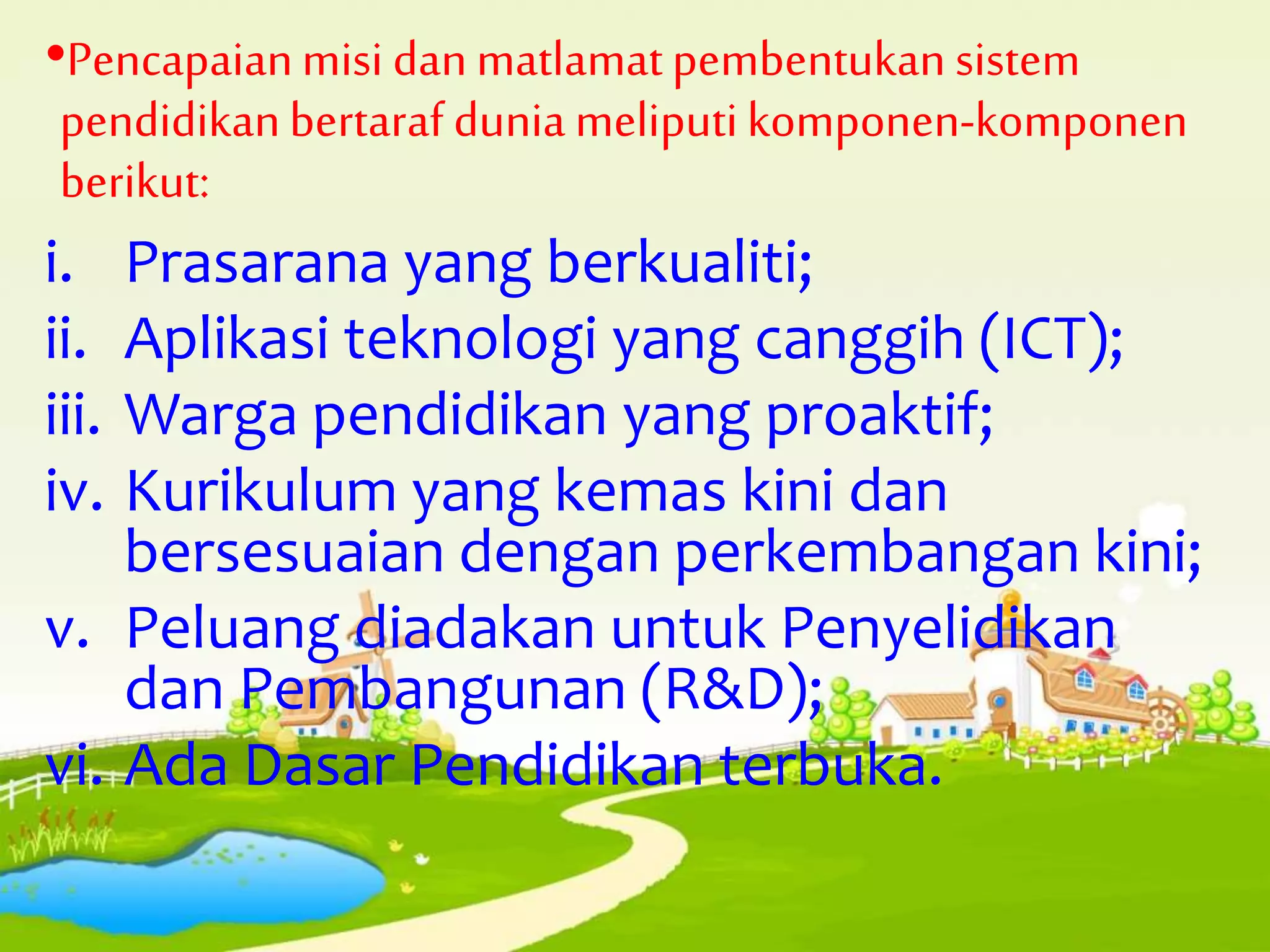 •Pencapaianmisi danmatlamatpembentukan sistem
pendidikanbertaraf dunia meliputikomponen-komponen
berikut:
i. Prasarana yang berkualiti;
ii. Aplikasi teknologi yang canggih (ICT);
iii. Warga pendidikan yang proaktif;
iv. Kurikulum yang kemas kini dan
bersesuaian dengan perkembangan kini;
v. Peluang diadakan untuk Penyelidikan
dan Pembangunan (R&D);
vi. Ada Dasar Pendidikan terbuka.
 