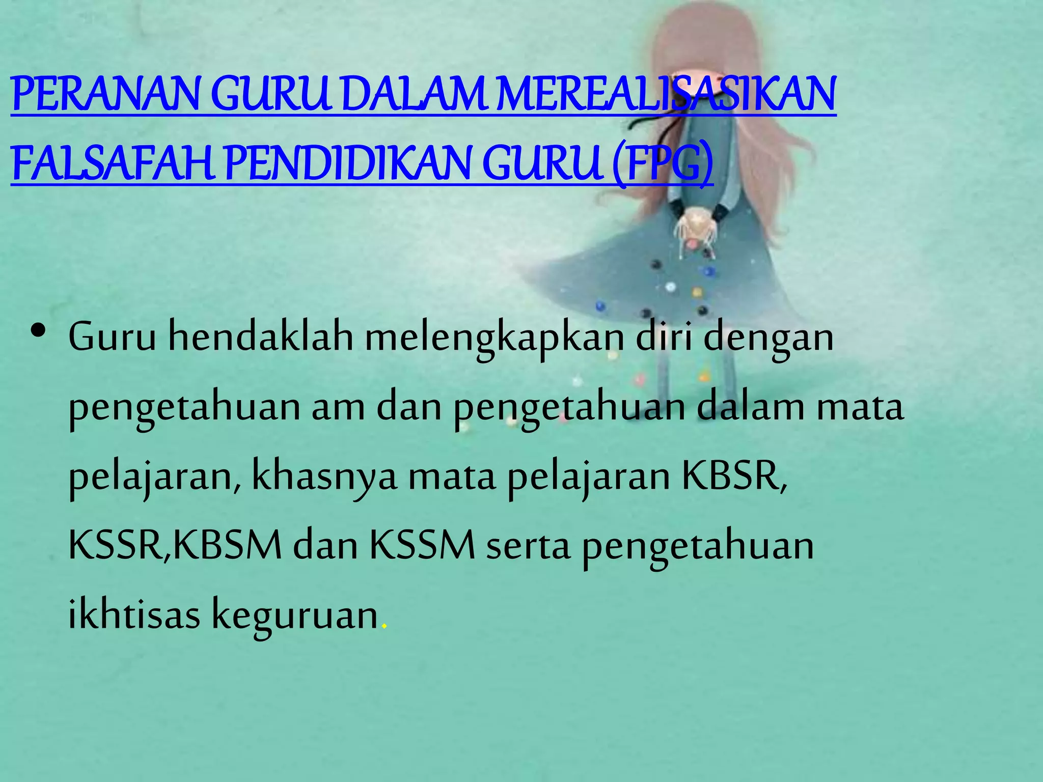 PERANAN GURU DALAM MEREALISASIKAN
FALSAFAH PENDIDIKAN GURU (FPG)
• Guru hendaklahmelengkapkandiridengan
pengetahuanam dan pengetahuandalam mata
pelajaran, khasnya mata pelajaran KBSR,
KSSR,KBSMdanKSSMserta pengetahuan
ikhtisas keguruan.
 