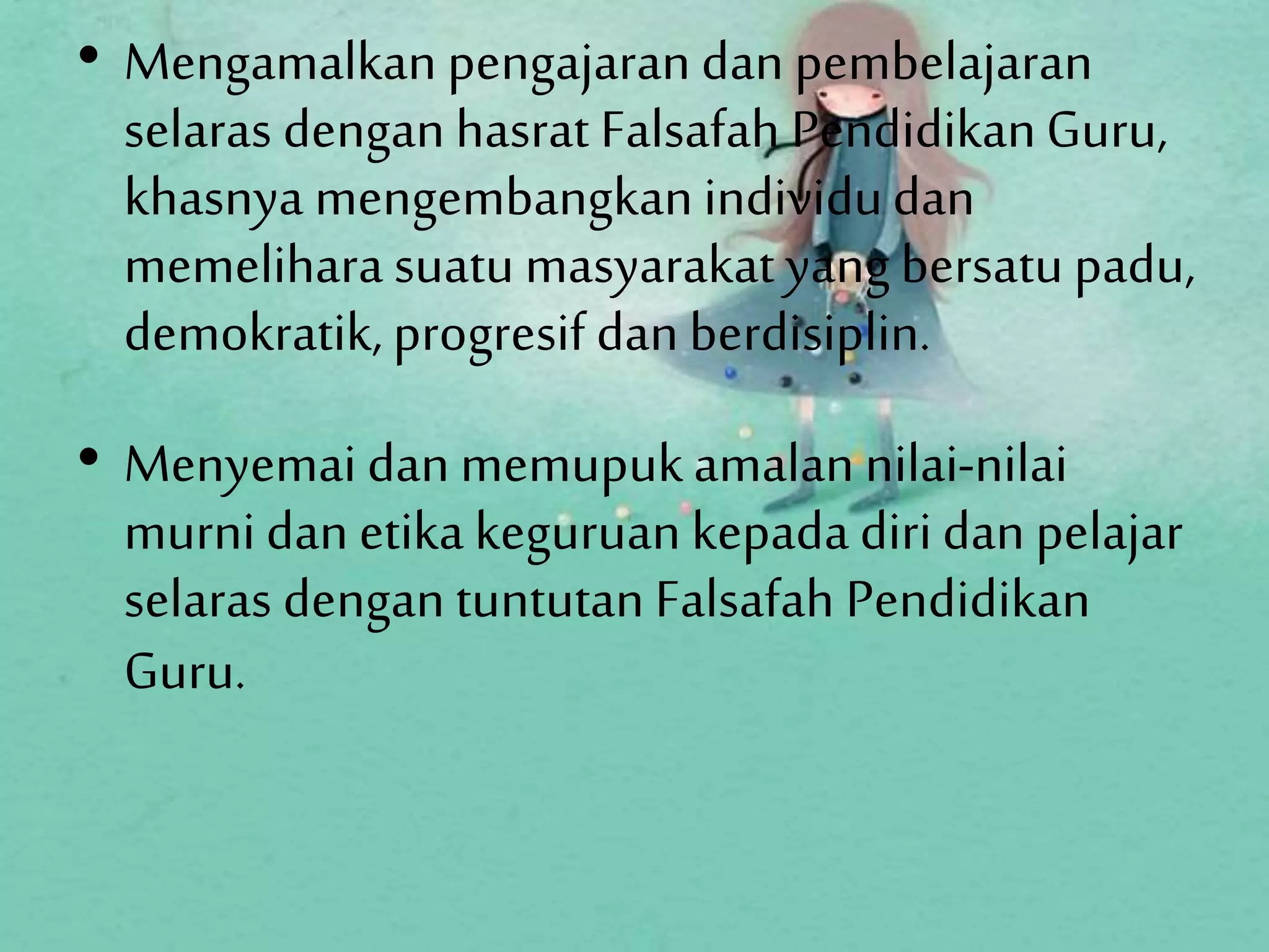 • Mengamalkan pengajaran dan pembelajaran
selaras dengan hasrat Falsafah PendidikanGuru,
khasnya mengembangkan individudan
memelihara suatu masyarakat yang bersatu padu,
demokratik, progresif dan berdisiplin.
• Menyemai dan memupukamalan nilai-nilai
murnidan etika keguruan kepada diridan pelajar
selaras dengan tuntutan Falsafah Pendidikan
Guru.
 