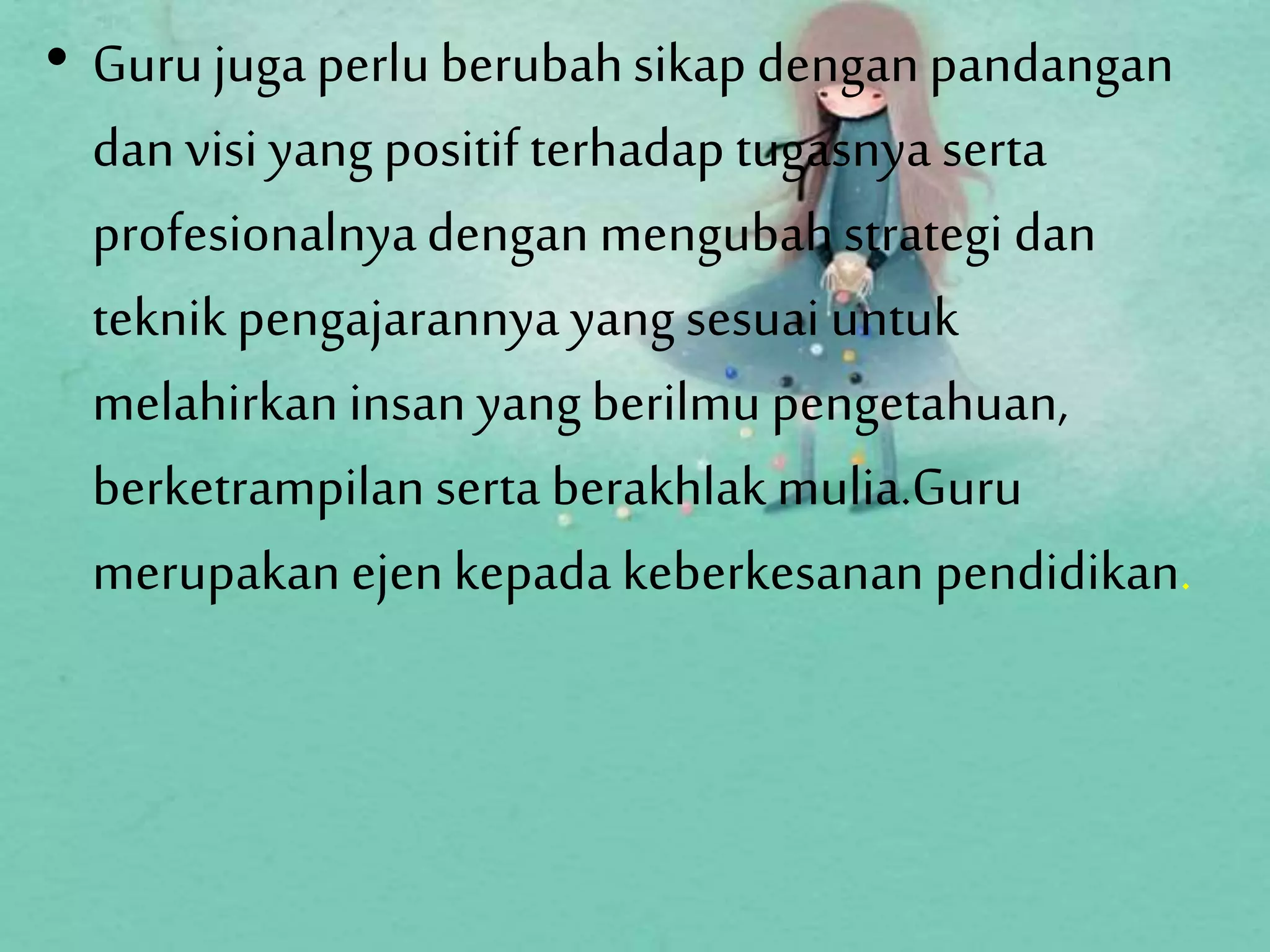 • Gurujugaperluberubahsikap denganpandangan
dan visi yang positif terhadap tugasnya serta
profesionalnyadengan mengubahstrategi dan
teknikpengajarannya yang sesuai untuk
melahirkan insan yangberilmupengetahuan,
berketrampilan serta berakhlakmulia.Guru
merupakan ejenkepada keberkesanan pendidikan.
 