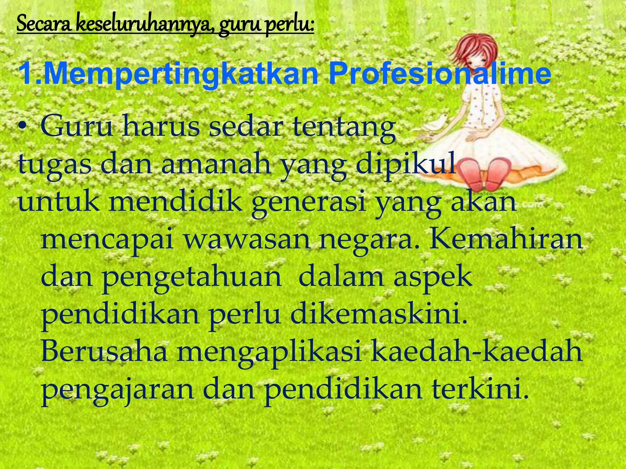 Secara keseluruhannya, guruperlu:
1.Mempertingkatkan Profesionalime
• Guru harus sedar tentang
tugas dan amanah yang dipikul
untuk mendidik generasi yang akan
mencapai wawasan negara. Kemahiran
dan pengetahuan dalam aspek
pendidikan perlu dikemaskini.
Berusaha mengaplikasi kaedah-kaedah
pengajaran dan pendidikan terkini.
 