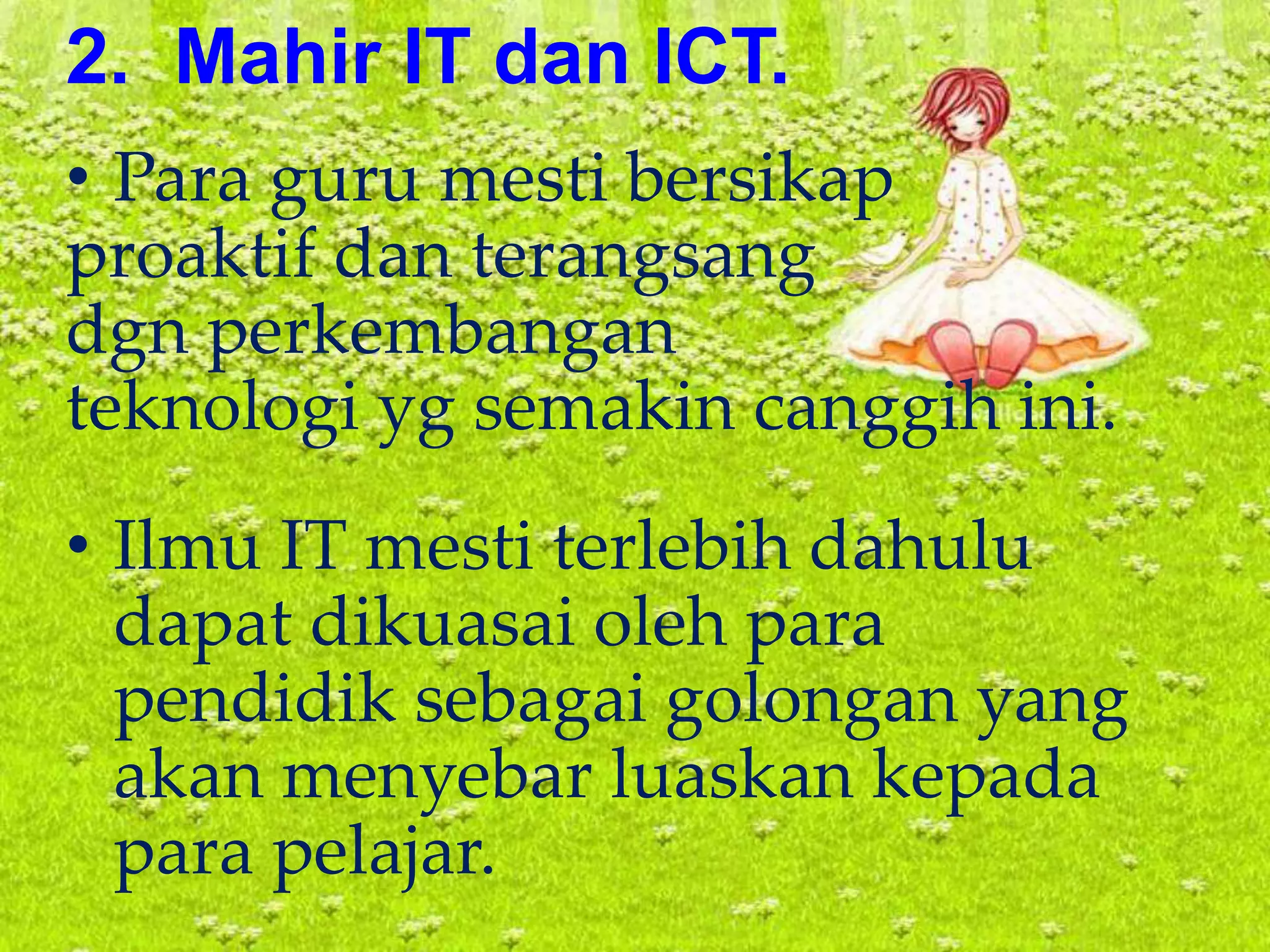 2. Mahir IT dan ICT.
• Para guru mesti bersikap
proaktif dan terangsang
dgn perkembangan
teknologi yg semakin canggih ini.
• Ilmu IT mesti terlebih dahulu
dapat dikuasai oleh para
pendidik sebagai golongan yang
akan menyebar luaskan kepada
para pelajar.
 