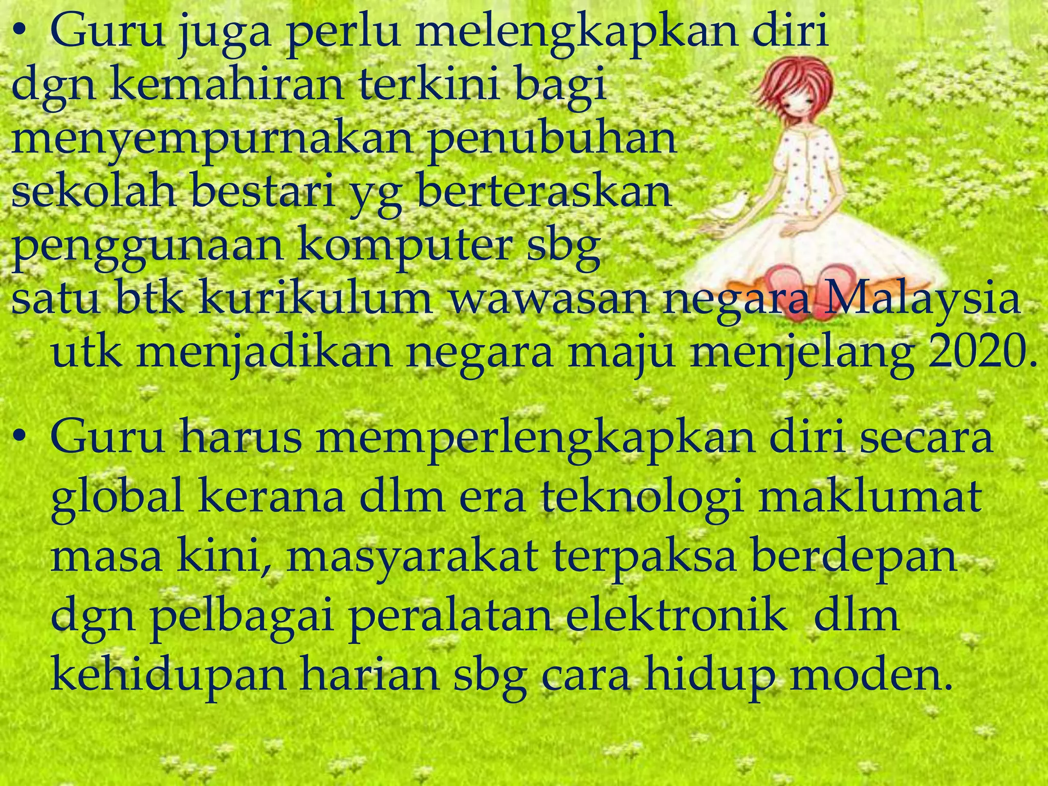 • Guru juga perlu melengkapkan diri
dgn kemahiran terkini bagi
menyempurnakan penubuhan
sekolah bestari yg berteraskan
penggunaan komputer sbg
satu btk kurikulum wawasan negara Malaysia
utk menjadikan negara maju menjelang 2020.
• Guru harus memperlengkapkan diri secara
global kerana dlm era teknologi maklumat
masa kini, masyarakat terpaksa berdepan
dgn pelbagai peralatan elektronik dlm
kehidupan harian sbg cara hidup moden.
 