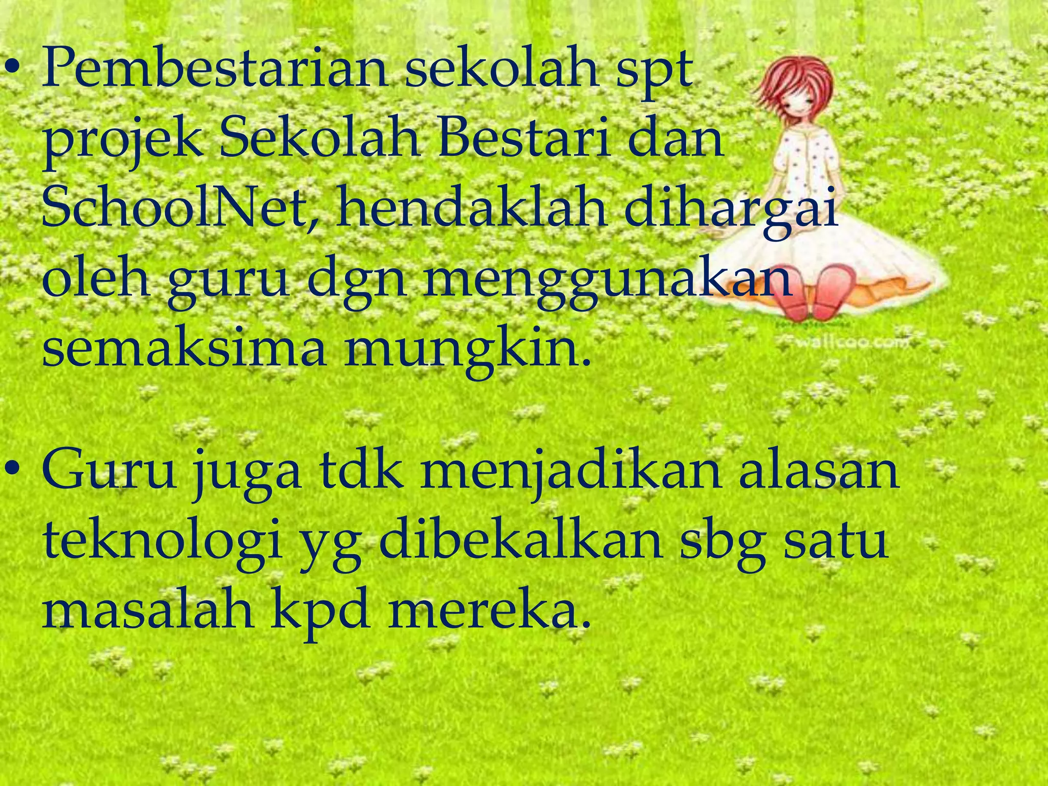 • Pembestarian sekolah spt
projek Sekolah Bestari dan
SchoolNet, hendaklah dihargai
oleh guru dgn menggunakan
semaksima mungkin.
• Guru juga tdk menjadikan alasan
teknologi yg dibekalkan sbg satu
masalah kpd mereka.
 
