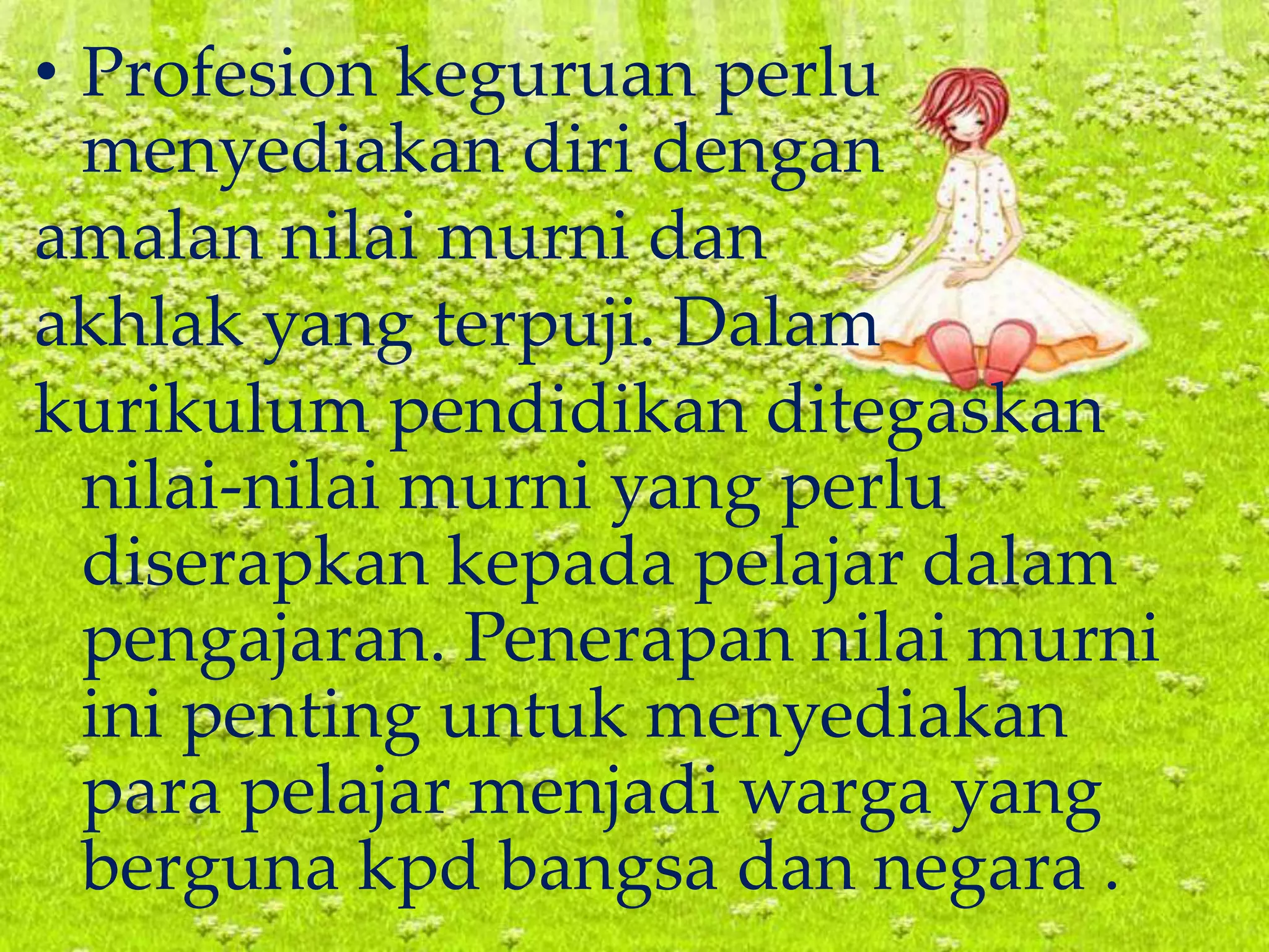 • Profesion keguruan perlu
menyediakan diri dengan
amalan nilai murni dan
akhlak yang terpuji. Dalam
kurikulum pendidikan ditegaskan
nilai-nilai murni yang perlu
diserapkan kepada pelajar dalam
pengajaran. Penerapan nilai murni
ini penting untuk menyediakan
para pelajar menjadi warga yang
berguna kpd bangsa dan negara .
 
