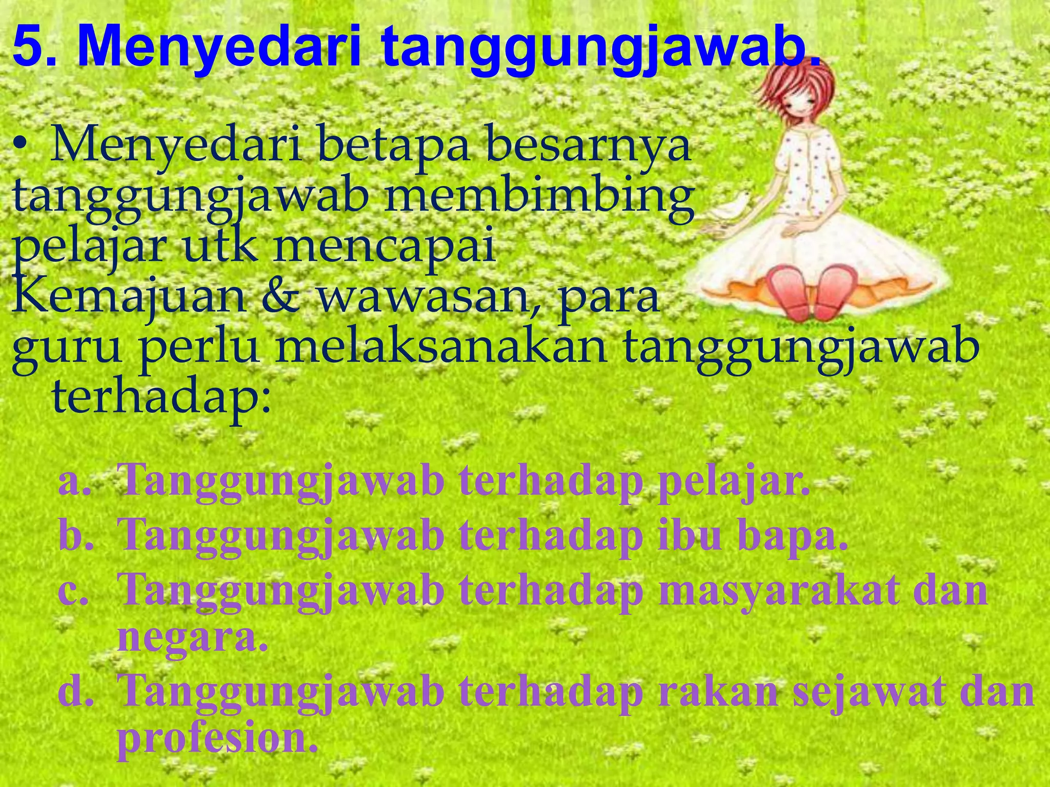 5. Menyedari tanggungjawab.
• Menyedari betapa besarnya
tanggungjawab membimbing
pelajar utk mencapai
Kemajuan & wawasan, para
guru perlu melaksanakan tanggungjawab
terhadap:
a. Tanggungjawab terhadap pelajar.
b. Tanggungjawab terhadap ibu bapa.
c. Tanggungjawab terhadap masyarakat dan
negara.
d. Tanggungjawab terhadap rakan sejawat dan
profesion.
 