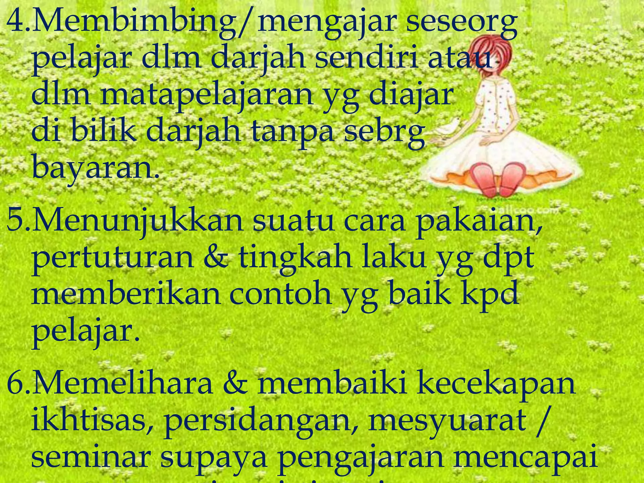 4.Membimbing/mengajar seseorg
pelajar dlm darjah sendiri atau
dlm matapelajaran yg diajar
di bilik darjah tanpa sebrg
bayaran.
5.Menunjukkan suatu cara pakaian,
pertuturan & tingkah laku yg dpt
memberikan contoh yg baik kpd
pelajar.
6.Memelihara & membaiki kecekapan
ikhtisas, persidangan, mesyuarat /
seminar supaya pengajaran mencapai
 
