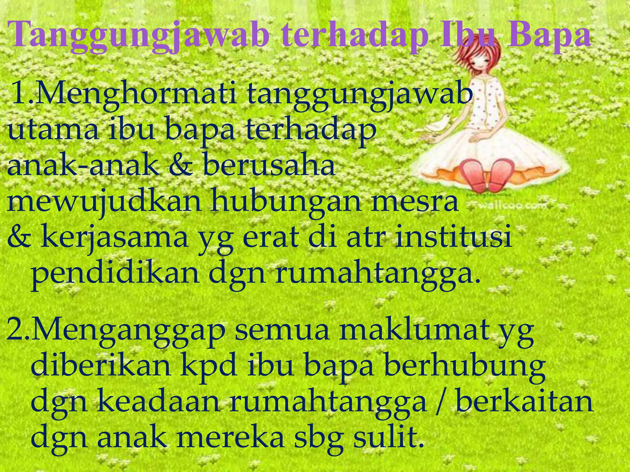 Tanggungjawab terhadap Ibu Bapa
1.Menghormati tanggungjawab
utama ibu bapa terhadap
anak-anak & berusaha
mewujudkan hubungan mesra
& kerjasama yg erat di atr institusi
pendidikan dgn rumahtangga.
2.Menganggap semua maklumat yg
diberikan kpd ibu bapa berhubung
dgn keadaan rumahtangga / berkaitan
dgn anak mereka sbg sulit.
 