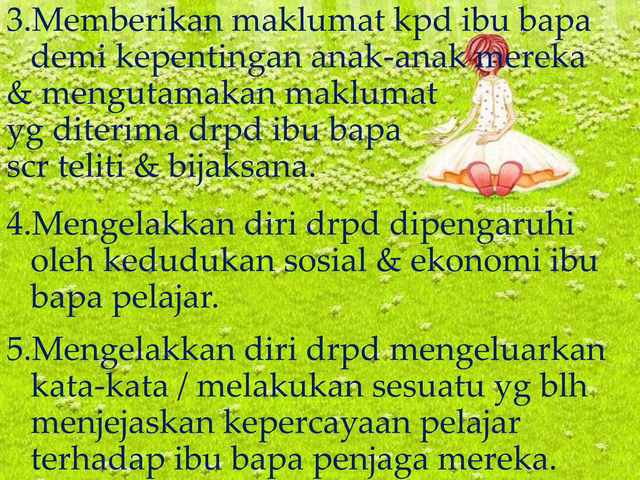 3.Memberikan maklumat kpd ibu bapa
demi kepentingan anak-anak mereka
& mengutamakan maklumat
yg diterima drpd ibu bapa
scr teliti & bijaksana.
4.Mengelakkan diri drpd dipengaruhi
oleh kedudukan sosial & ekonomi ibu
bapa pelajar.
5.Mengelakkan diri drpd mengeluarkan
kata-kata / melakukan sesuatu yg blh
menjejaskan kepercayaan pelajar
terhadap ibu bapa penjaga mereka.
 
