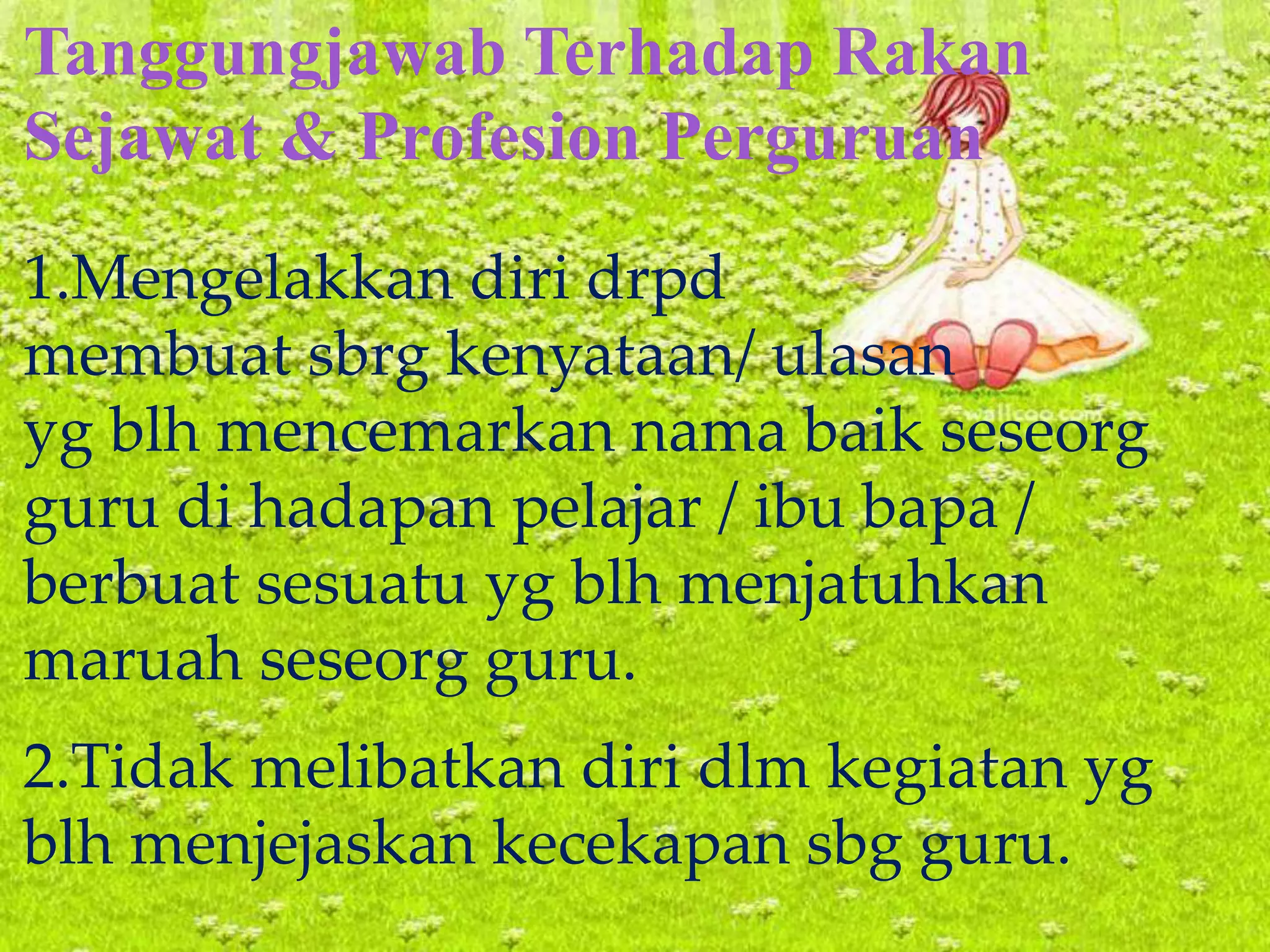 Tanggungjawab Terhadap Rakan
Sejawat & Profesion Perguruan
1.Mengelakkan diri drpd
membuat sbrg kenyataan/ ulasan
yg blh mencemarkan nama baik seseorg
guru di hadapan pelajar / ibu bapa /
berbuat sesuatu yg blh menjatuhkan
maruah seseorg guru.
2.Tidak melibatkan diri dlm kegiatan yg
blh menjejaskan kecekapan sbg guru.
 