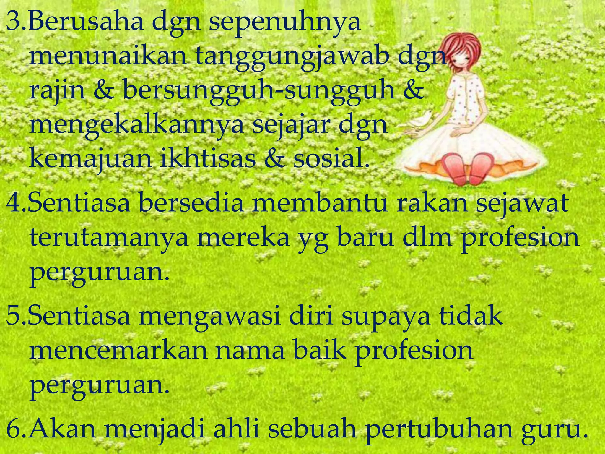 3.Berusaha dgn sepenuhnya
menunaikan tanggungjawab dgn
rajin & bersungguh-sungguh &
mengekalkannya sejajar dgn
kemajuan ikhtisas & sosial.
4.Sentiasa bersedia membantu rakan sejawat
terutamanya mereka yg baru dlm profesion
perguruan.
5.Sentiasa mengawasi diri supaya tidak
mencemarkan nama baik profesion
perguruan.
6.Akan menjadi ahli sebuah pertubuhan guru.
 