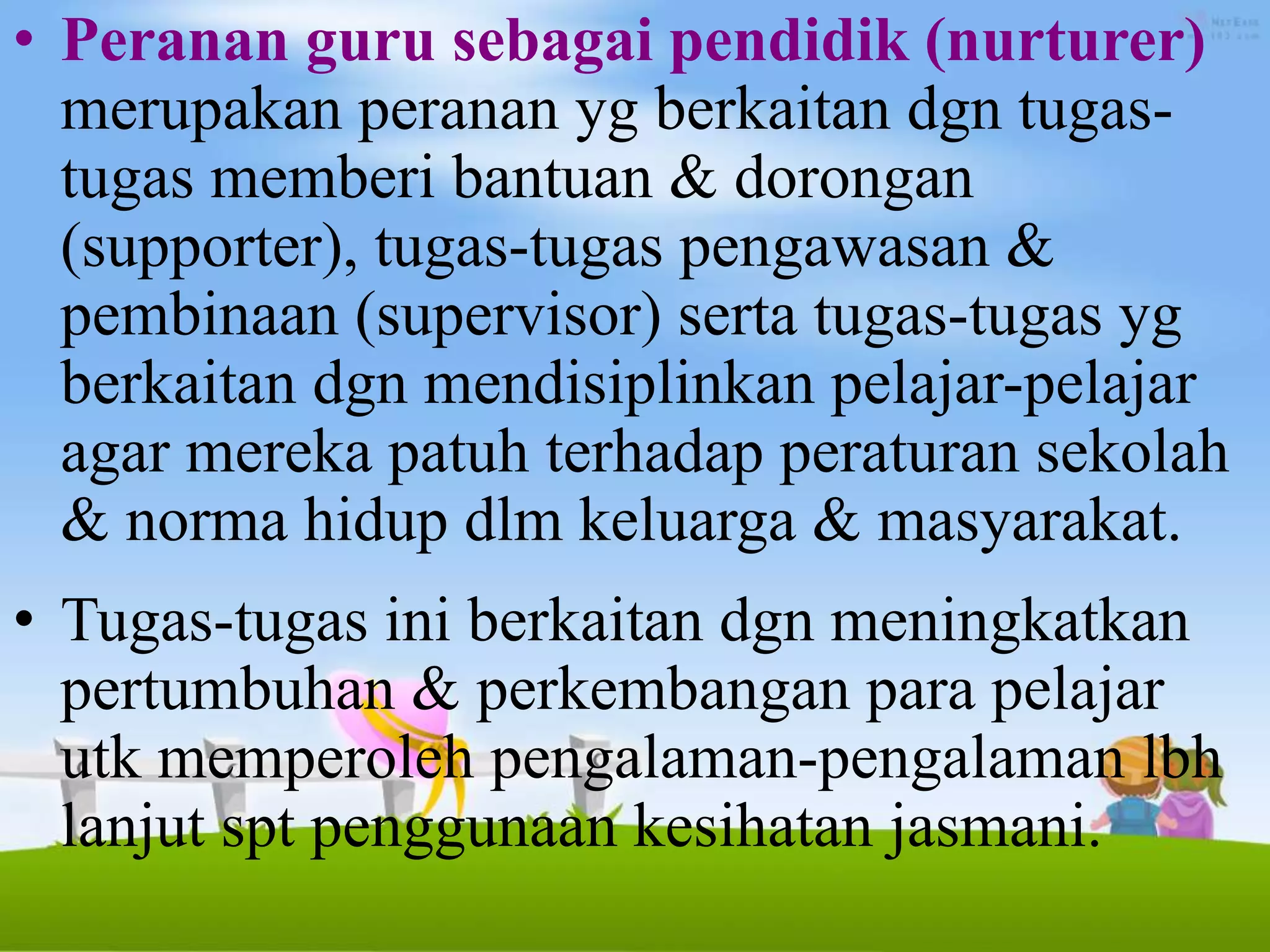 • Peranan guru sebagai pendidik (nurturer)
merupakan peranan yg berkaitan dgn tugas-
tugas memberi bantuan & dorongan
(supporter), tugas-tugas pengawasan &
pembinaan (supervisor) serta tugas-tugas yg
berkaitan dgn mendisiplinkan pelajar-pelajar
agar mereka patuh terhadap peraturan sekolah
& norma hidup dlm keluarga & masyarakat.
• Tugas-tugas ini berkaitan dgn meningkatkan
pertumbuhan & perkembangan para pelajar
utk memperoleh pengalaman-pengalaman lbh
lanjut spt penggunaan kesihatan jasmani.
 