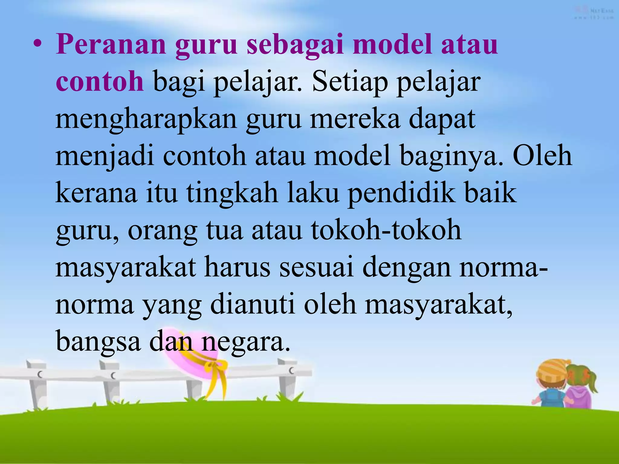 • Peranan guru sebagai model atau
contoh bagi pelajar. Setiap pelajar
mengharapkan guru mereka dapat
menjadi contoh atau model baginya. Oleh
kerana itu tingkah laku pendidik baik
guru, orang tua atau tokoh-tokoh
masyarakat harus sesuai dengan norma-
norma yang dianuti oleh masyarakat,
bangsa dan negara.
 