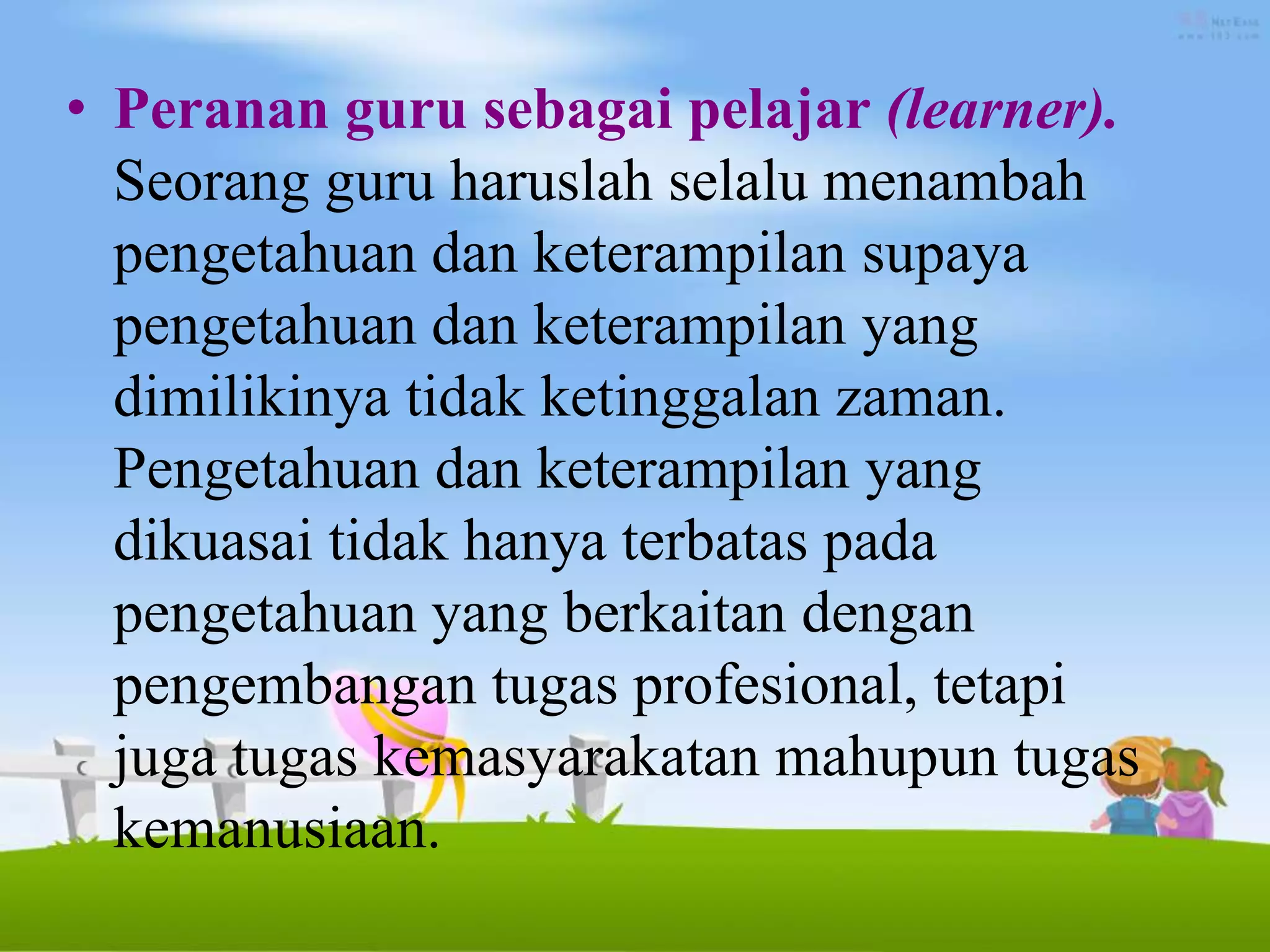 • Peranan guru sebagai pelajar (learner).
Seorang guru haruslah selalu menambah
pengetahuan dan keterampilan supaya
pengetahuan dan keterampilan yang
dimilikinya tidak ketinggalan zaman.
Pengetahuan dan keterampilan yang
dikuasai tidak hanya terbatas pada
pengetahuan yang berkaitan dengan
pengembangan tugas profesional, tetapi
juga tugas kemasyarakatan mahupun tugas
kemanusiaan.
 