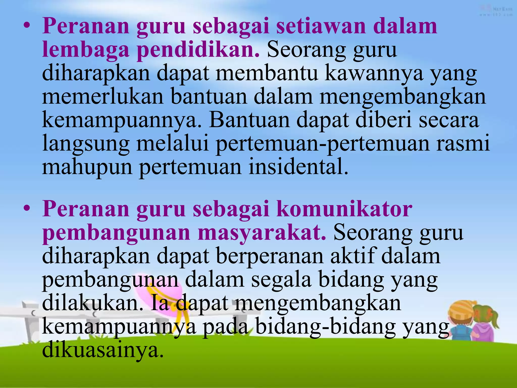 • Peranan guru sebagai setiawan dalam
lembaga pendidikan. Seorang guru
diharapkan dapat membantu kawannya yang
memerlukan bantuan dalam mengembangkan
kemampuannya. Bantuan dapat diberi secara
langsung melalui pertemuan-pertemuan rasmi
mahupun pertemuan insidental.
• Peranan guru sebagai komunikator
pembangunan masyarakat. Seorang guru
diharapkan dapat berperanan aktif dalam
pembangunan dalam segala bidang yang
dilakukan. Ia dapat mengembangkan
kemampuannya pada bidang-bidang yang
dikuasainya.
 
