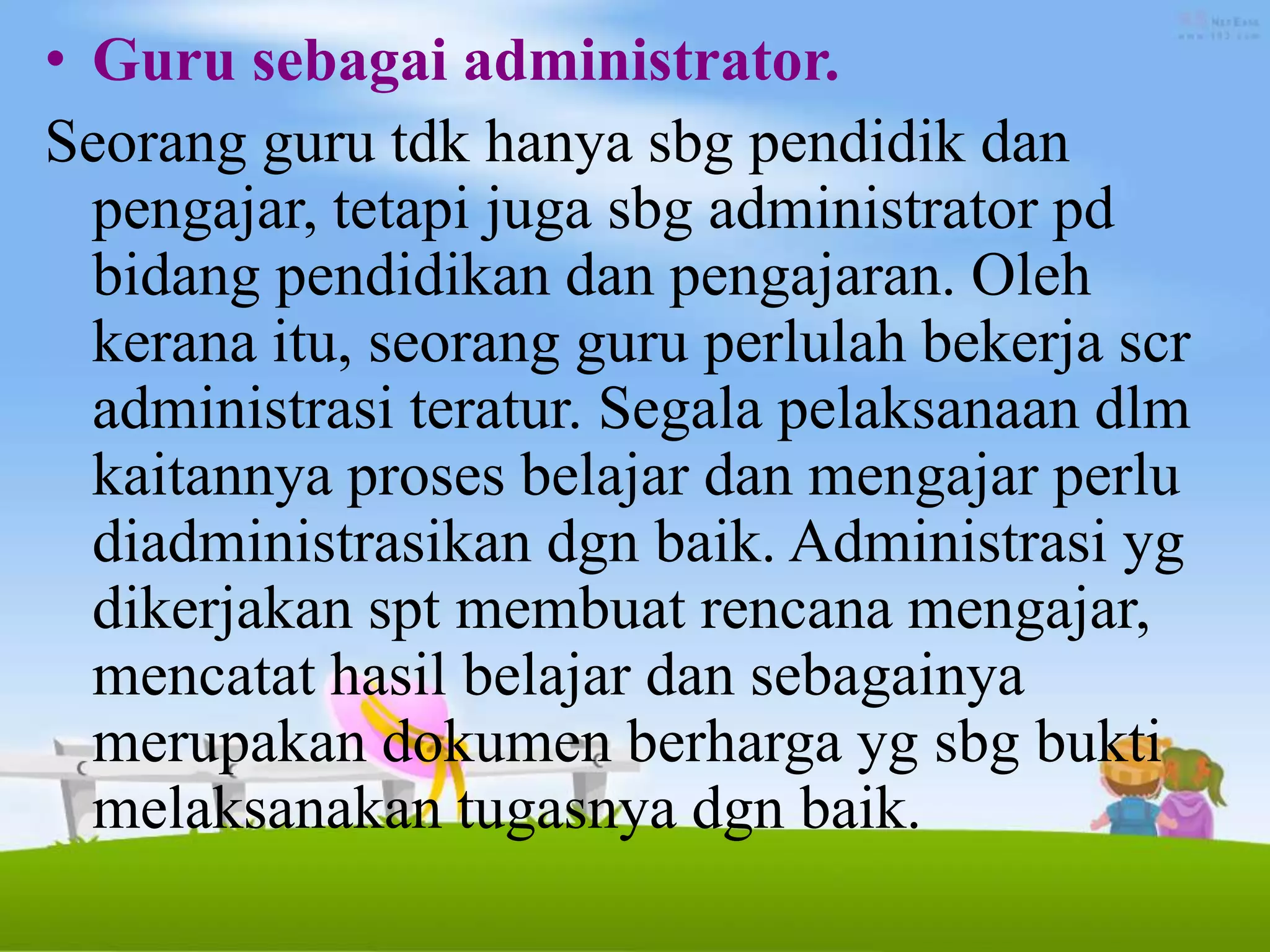 • Guru sebagai administrator.
Seorang guru tdk hanya sbg pendidik dan
pengajar, tetapi juga sbg administrator pd
bidang pendidikan dan pengajaran. Oleh
kerana itu, seorang guru perlulah bekerja scr
administrasi teratur. Segala pelaksanaan dlm
kaitannya proses belajar dan mengajar perlu
diadministrasikan dgn baik. Administrasi yg
dikerjakan spt membuat rencana mengajar,
mencatat hasil belajar dan sebagainya
merupakan dokumen berharga yg sbg bukti
melaksanakan tugasnya dgn baik.
 