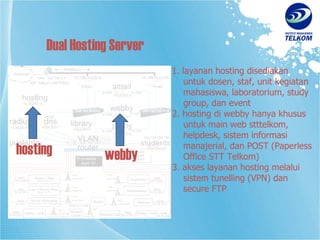 1. layanan hosting disediakan    untuk dosen, staf, unit kegiatan    mahasiswa, laboratorium, study    group, dan event 2. hosting di webby hanya khusus   untuk main web stttelkom,   helpdesk, sistem informasi   manajerial, dan POST (Paperless   Office STT Telkom) 3. akses layanan hosting melalui   sistem tunelling (VPN) dan   secure FTP Dual Hosting Server webby hosting 