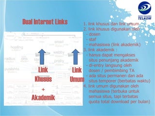 1. link khusus dan link umum 2. link khusus digunakan oleh   - dosen   - staf   - mahasiswa (link akademik) 3. link akademik :   - hanya dapat mengakses   situs penunjang akademik   - di-entry langsung oleh   dosen / pembimbing TA   - ada situs permanen dan ada   situs temporer (berbatas waktu) 4. link umum digunakan oleh    mahasiswa (terbuka untuk   semua situs, tapi terbatas    quota total download per bulan) Dual Internet Links Link Khusus + Akademik Link Umum 