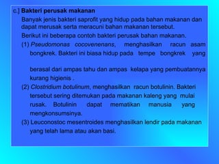 c.]  Bakteri perusak makanan Banyak jenis bakteri saprofit yang hidup pada bahan makanan dan dapat merusak serta meracuni bahan makanan tersebut. Berikut ini beberapa contoh bakteri perusak bahan makanan. (1)  Pseudomonas  cocovenenans ,  menghasilkan  racun  asam  bongkrek. Bakteri ini biasa hidup pada  tempe  bongkrek  yang  berasal dari ampas tahu dan ampas  kelapa yang pembuatannya  kurang higienis . (2)  Clostridium botulinum , menghasilkan  racun botulinin. Bakteri  tersebut sering ditemukan pada makanan kaleng yang  mulai  rusak.  Botulinin  dapat  mematikan  manusia  yang  mengkonsumsinya.  (3) Leuconostoc mesentroides menghasilkan lendir pada makanan  yang telah lama atau akan basi.  