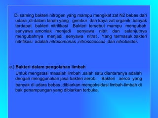 Di saming bakteri nitrogen yang mampu mengikat zat N2 bebas dari udara ,di dalam tanah yang  gembur  dan kaya zat organik ,banyak terdapat  bakteri  nitrifikasi  .Bakteri  tersebut  mampu  mengubah senyawa  amoniak  menjadi  senyawa  nitrit  dan  selanjutnya mengubahnya  menjadi  senyawa  nitrat .  Yang  termasuk bakteri nitrifikasi  adalah  nitrosomonas  , nitrosococcus  ,dan  nitrobacter . e.]  Bakteri dalam pengolahan limbah Untuk mengatasi masalah limbah ,salah satu diantaranya adalah dengan menggunakan jasa bakteri aerob.  Bakteri  aerob  yang banyak di udara bebas ,dibiarkan mengoksidasi limbah-limbah di bak penampungan yang dibiarkan terbuka. 