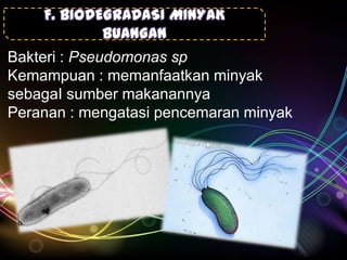 F. BIODEGRADASI MINYAK
BUANGAN
Bakteri : Pseudomonas sp
Kemampuan : memanfaatkan minyak
sebagaI sumber makanannya
Peranan : mengatasi pencemaran minyak

 