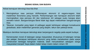 DAMPAKDARIIPTEKTERHADAPKEHIDUPANMANUSIA
Akibat kemajuan teknologi bisa kita lihat
1. Meningkatnya rasa percaya diriKemajuan ekonomi di negara-negara Asia
melahirkan fenomena yang menarik. Perkembangan dan kemajuan ekonomi telah
meningkatkan rasa percaya diri dan ketahanan diri sebagai suatu bangsa akan
semakin kokoh. Bangsa-bangsa Barat tidak lagi dapat melecehkan bangsa-bangsa
Asia.
2. Tekanan, kompetisi yang tajam di pelbagai aspek kehidupan sebagai konsekuensi
globalisasi, akan melahirkan generasi yang disiplin, tekun dan pekerja keras.
Meskipun demikian kemajuan teknologi akan berpengaruh negatip pada aspek budaya:
Kemerosotan moral di kalangan warga masyarakat, khususnya di kalangan remaja
dan pelajar. Kemajuan kehidupan ekonomi yang terlalu menekankan pada upaya
pemenuhan berbagai keinginan material, telah menyebabkan sebagian warga
masyarakat menjadi “kaya dalam materi tetapi miskin dalam rohani. Dll
BIDANG SOSIAL DAN BUDAYA
 