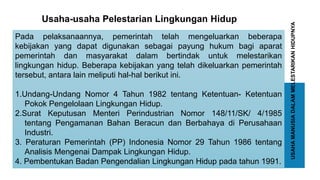 USAHAMANUSIADALAMMELESTARIKANHIDUPNYA
Pada pelaksanaannya, pemerintah telah mengeluarkan beberapa
kebijakan yang dapat digunakan sebagai payung hukum bagi aparat
pemerintah dan masyarakat dalam bertindak untuk melestarikan
lingkungan hidup. Beberapa kebijakan yang telah dikeluarkan pemerintah
tersebut, antara lain meliputi hal-hal berikut ini.
1.Undang-Undang Nomor 4 Tahun 1982 tentang Ketentuan- Ketentuan
Pokok Pengelolaan Lingkungan Hidup.
2.Surat Keputusan Menteri Perindustrian Nomor 148/11/SK/ 4/1985
tentang Pengamanan Bahan Beracun dan Berbahaya di Perusahaan
Industri.
3. Peraturan Pemerintah (PP) Indonesia Nomor 29 Tahun 1986 tentang
Analisis Mengenai Dampak Lingkungan Hidup.
4. Pembentukan Badan Pengendalian Lingkungan Hidup pada tahun 1991.
Usaha-usaha Pelestarian Lingkungan Hidup
 