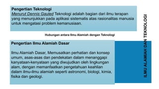 ILMUALAMIAHDANTEKNOLOGI
Pengertian Ilmu Alamiah Dasar
Ilmu Alamiah Dasar, Memusatkan perhatian dan konsep
umum, asas-asas dan pendekatan dalam menanggapi
kanyataan-kenyataan yang diwujudkan oleh lingkungan
alam, dengan memanfaatkan pengetahuan keahlian
dalam ilmu-ilmu alamiah seperti astronomi, biologi, kimia,
fisika dan geologi.
Pengertian Teknologi
Menurut Dennis Gauled Teknologi adalah bagian dari ilmu terapan
yang menunjukkan pada aplikasi sistematis atas rasionalitas manusia
untuk mengatasi problem kemanusiaan.
Hubungan antara Ilmu Alamiah dengan Teknologi
 