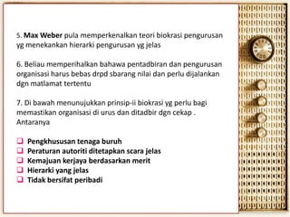 5. Max Weber pula memperkenalkan teori biokrasi pengurusan

yg menekankan hierarki pengurusan yg jelas
6. Beliau memperihalkan bahawa pentadbiran dan pengurusan
organisasi harus bebas drpd sbarang nilai dan perlu dijalankan
dgn matlamat tertentu

7. Di bawah menunujukkan prinsip-ii biokrasi yg perlu bagi
memastikan organisasi di urus dan ditadbir dgn cekap .
Antaranya






Pengkhususan tenaga buruh
Peraturan autoriti ditetapkan scara jelas
Kemajuan kerjaya berdasarkan merit
Hierarki yang jelas
Tidak bersifat peribadi

 