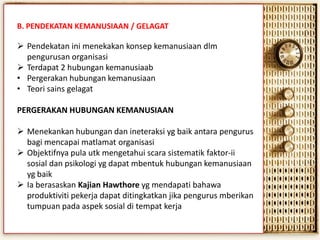 B. PENDEKATAN KEMANUSIAAN / GELAGAT

 Pendekatan ini menekakan konsep kemanusiaan dlm
pengurusan organisasi
 Terdapat 2 hubungan kemanusiaab
• Pergerakan hubungan kemanusiaan
• Teori sains gelagat
PERGERAKAN HUBUNGAN KEMANUSIAAN

 Menekankan hubungan dan ineteraksi yg baik antara pengurus
bagi mencapai matlamat organisasi
 Objektifnya pula utk mengetahui scara sistematik faktor-ii
sosial dan psikologi yg dapat mbentuk hubungan kemanusiaan
yg baik
 Ia berasaskan Kajian Hawthore yg mendapati bahawa
produktiviti pekerja dapat ditingkatkan jika pengurus mberikan
tumpuan pada aspek sosial di tempat kerja

 