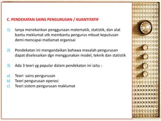 C. PENDEKATAN SAINS PENGURUSAN / KUANTITATIF

1)

Ianya menekankan penggunaan matematik, statistik, dan alat
bantu meklumat utk membantu pengurus mbuat keputusan
demi mencapai matlamat organisai

2)

Pendekatan ini mengandaikan bahawa masalah pengurusan
dapat diselesaikan dgn menggunakan model, teknik dan statistik

3)

Ada 3 teori yg popular dalam pendekatan ini iaitu :

a)
b)
c)

Teori sains pengurusan
Teori pengurusan operasi
Teori sistem pengurusan maklumat

 