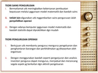 TEORI SAINS PENGURUSAN
i. Bermatlamat utk meningkatkan kebersanan pembuatan
keputusan melalui pggunaan model matematik dan kaedah sains
ii. Istilah lain digunakan utk mggambarkan sains pengurusan ialah
penyelidikan operasi

iii. Dengan adanya komputer pggunaan model matematik dan
kaedah statisitk dapat dipraktikkan dgn mudah

TEORI PENGURUSAN OPERASI
i.

Bertujuan utk membantu pengurus mengurus pengeluaran dan
penghantaran barangan dan perkhidmatan yg ditawarkan oleh
organisasi

ii.

Dengan menggunakan kaedah seperti penganjuran dan analisis
inventori pengurus dapat mengurus, menjadual dan merancang
segala aspek yg berkaitan dgn aktiviti pengeluaran

 