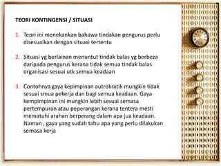 TEORI KONTINGENSI / SITUASI
1. Teori ini menekankan bahawa tindakan pengurus perlu
disesuaikan dengan situasi tertentu
2. Situasi yg berlainan menuntut tindak balas yg berbeza
daripada pengurus kerana tidak semua tindak balas
organisasi sesuai utk semua keadaan
3. Contohnya gaya kepimpinan autrokratik mungkin tidak
sesuai smua pekerja dan bagi semua keadaan. Gaya
kempimpinan ini mungkin lebih sesuai semasa
pertempuran atau peperangan kerana tentera mesti
mematuhi arahan berperang dalam apa jua keadaan.
Namun , gaya yang sudah tahu apa yang perlu dilakukan
semasa kerja

 