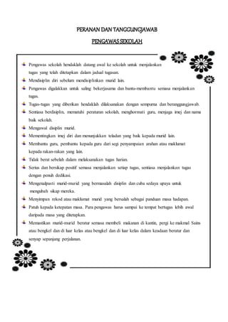 Pengawas sekolah hendaklah datang awal ke sekolah untuk menjalankan
tugas yang telah ditetapkan dalam jadual tugasan.
Mendisiplin diri sebelum mendisiplinkan murid lain.
Pengawas digalakkan untuk saling bekerjasama dan bantu-membantu semasa menjalankan
tugas.
Tugas-tugas yang diberikan hendaklah dilaksanakan dengan sempurna dan beranggungjawab.
Sentiasa berdisiplin, mematuhi peraturan sekolah, menghormati guru, menjaga imej dan nama
baik sekolah.
Mengawal disiplin murid.
Mementingkan imej diri dan menunjukkan teladan yang baik kepada murid lain.
Membantu guru, pembantu kepada guru dari segi penyampaian arahan atau maklumat
kepada rakan-rakan yang lain.
Tidak berat sebelah dalam melaksanakan tugas harian.
Serius dan bersikap positif semasa menjalankan setiap tugas, sentiasa menjalankan tugas
dengan penuh dedikasi.
Mengenalpasti murid-murid yang bermasalah disiplin dan cuba sedaya upaya untuk
mengubah sikap mereka.
Menyimpan rekod atau maklumat murid yang bersalah sebagai panduan masa hadapan.
Patuh kepada ketepatan masa. Para pengawas harus sampai ke tempat bertugas lebih awal
daripada masa yang ditetapkan.
Memastikan murid-murid beratur semasa membeli makanan di kantin, pergi ke makmal Sains
atau bengkel dan di luar kelas atau bengkel dan di luar kelas dalam keadaan beratur dan
senyap sepanjang perjalanan.
 