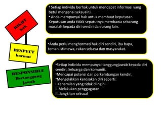RESPONSIBLE
Bertanggung
jawab
RESPECT
hormat
R
IGH
T
hak
• Setiap individu berhak untuk mendapat informasi yang
betul mengenai seksualiti.
• Anda mempunyai hak untuk membuat keputusan.
Keputusan anda tidak sepatutnya membawa sebarang
masalah kepada diri sendiri dan orang lain.
•Anda perlu menghormati hak diri sendiri, ibu bapa,
teman istimewa, rakan sebaya dan masyarakat.
•Setiap individu mempunyai tanggungjawab kepada diri
sendiri, keluarga dan komuniti.
•Mencapai potensi dan perkembangan kendiri.
•Mengelakkan kerosakan diri seperti:
I.Kehamilan yang tidak diingini
II.Melakukan pengguguran
III.Jangkitan seksual
 