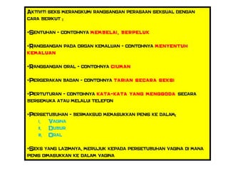 Aktiviti seks merangkumi rangsangan perasaan seksual dengan
cara berikut :
•Sentuhan - contohnya membelai, berpeluk
•Rangsangan pada organ kemaluan - contohnya menyentuh
kemaluan
•Rangsangan oral - contohnya ciuman
•Pergerakan badan - contohnya tarian secara seksi
•Pertuturan - contohnya kata-kata yang menggoda secara
bersemuka atau melalui telefon
•Persetubuhan - bermaksud memasukkan penis ke dalam:
i. Vagina
ii. Dubur
iii. Oral
•Seks yang lazimnya, merujuk kepada persetubuhan vagina di mana
penis dimasukkan ke dalam vagina
 