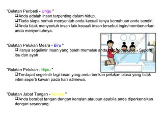 "Bulatan Peribadi - Ungu "
Anda adalah insan terpenting dalam hidup.
Tiada siapa berhak menyentuh anda kecuali ianya kemahuan anda sendiri.
Anda tidak menyentuh insan lain kecuali insan tersebut ingin/membenarkan
anda menyentuhnya.
"Bulatan Pelukan Mesra - Biru "
Hanya segelintir insan yang boleh memeluk anda dan sebaliknya - Seperti
ibu dan ayah
"Bulatan Pelukan - Hijau "
Terdapat segelintir lagi insan yang anda berikan pelukan biasa yang tidak
intim seperti kawan pada hari istimewa.
"Bulatan Jabat Tangan - Kuning "
Anda berabat tangan dengan kenalan ataupun apabila anda diperkenalkan
dengan seseorang.
 